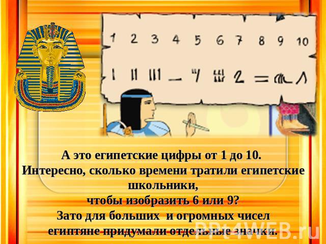А это египетские цифры от 1 до 10. Интересно, сколько времени тратили египетские школьники, чтобы изобразить 6 или 9? Зато для больших и огромных чисел египтяне придумали отдельные значки.