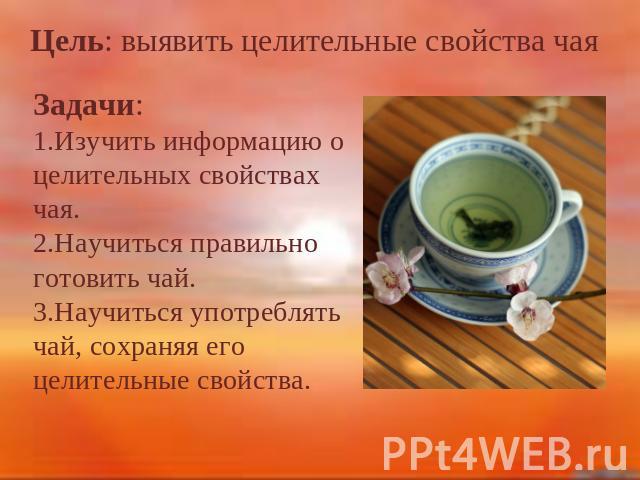 Цель: выявить целительные свойства чая Задачи: 1.Изучить информацию о целительных свойствах чая. 2.Научитьcя правильно готовить чай. 3.Научиться употреблять чай, сохраняя его целительные свойства.