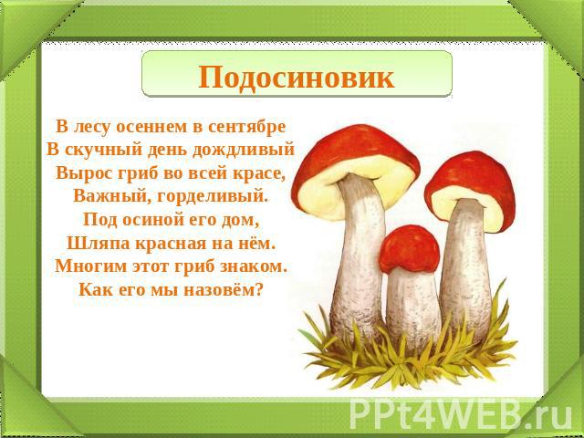 Подосиновик В лесу осеннем в сентябре В скучный день дождливый Вырос гриб во всей красе, Важный, горделивый. Под осиной его дом, Шляпа красная на нём. Многим этот гриб знаком. Как его мы назовём?
