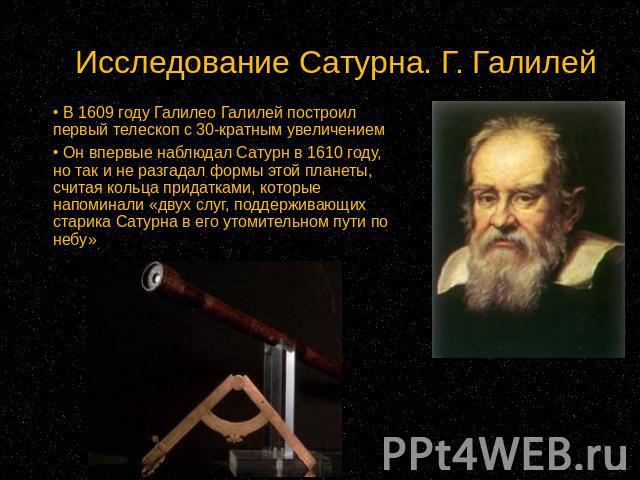 Исследование Сатурна. Г. Галилей В 1609 году Галилео Галилей построил первый телескоп с 30-кратным увеличением Он впервые наблюдал Сатурн в 1610 году, но так и не разгадал формы этой планеты, считая кольца придатками, которые напоминали «двух слуг, …