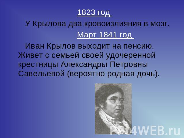 1823 год У Крылова два кровоизлияния в мозг.   Март 1841 год Иван Крылов выходит на пенсию.Живет с семьей своей удочеренной крестницы Александры Петровны Савельевой (вероятно родная дочь).