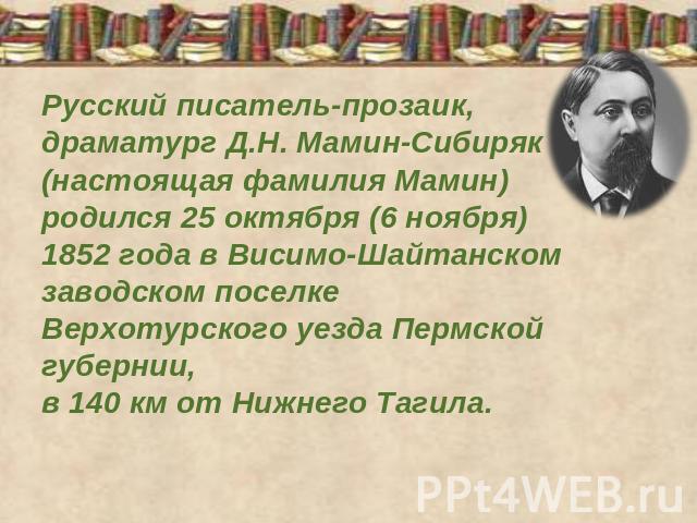 Русский писатель-прозаик, драматург Д.Н. Мамин-Сибиряк (настоящая фамилия Мамин) родился 25 октября (6 ноября) 1852 года в Висимо-Шайтанском заводском поселке Верхотурского уезда Пермской губернии, в 140 км от Нижнего Тагила.