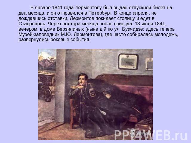 В январе 1841 года Лермонтову был выдан отпускной билет на два месяца, и он отправился в Петербург. В конце апреля, не дождавшись отставки, Лермонтов покидает столицу и едет в Ставрополь. Через полтора месяца после приезда, 13 июля 1841, вечером, в …