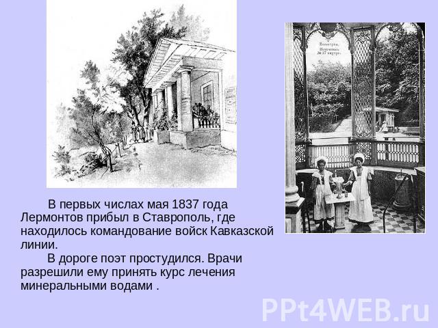 В первых числах мая 1837 года Лермонтов прибыл в Ставрополь, где находилось командование войск Кавказской линии. В дороге поэт простудился. Врачи разрешили ему принять курс лечения минеральными водами .