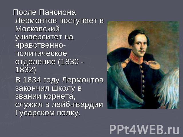 После Пансиона Лермонтов поступает в Московский университет на нравственно-политическое отделение (1830 - 1832) В 1834 году Лермонтов закончил школу в звании корнета, служил в лейб-гвардии Гусарском полку.