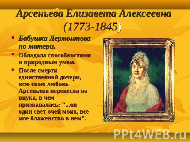 Арсеньева Елизавета Алексеевна (1773-1845) Бабушка Лермонтова по матери. Обладала способностями и природным умом. После смерти единственной дочери, всю свою любовь Арсеньева перенесла на внука, в чем признавалась: 