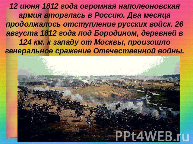 12 июня 1812 года огромная наполеоновская армия вторглась в Россию. Два месяца продолжалось отступление русских войск. 26 августа 1812 года под Бородином, деревней в 124 км. к западу от Москвы, произошло генеральное сражение Отечественной войны.