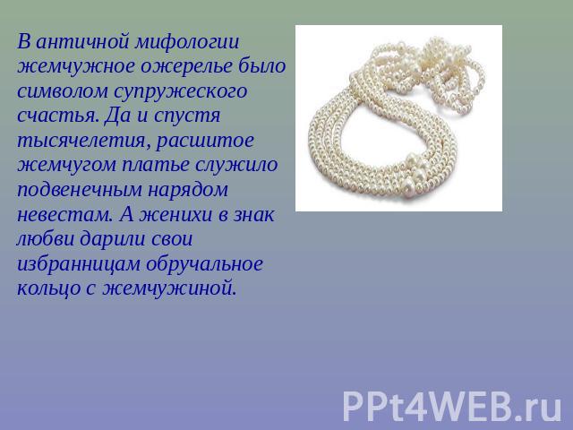 В античной мифологии жемчужное ожерелье было символом супружеского счастья. Да и спустя тысячелетия, расшитое жемчугом платье служило подвенечным нарядом невестам. А женихи в знак любви дарили свои избранницам обручальное кольцо с жемчужиной.