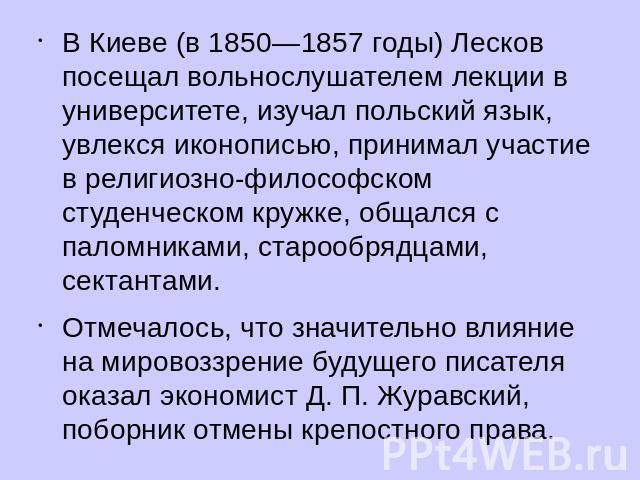 В Киеве (в 1850—1857 годы) Лесков посещал вольнослушателем лекции в университете, изучал польский язык, увлекся иконописью, принимал участие в религиозно-философском студенческом кружке, общался с паломниками, старообрядцами, сектантами. Отмечалось,…