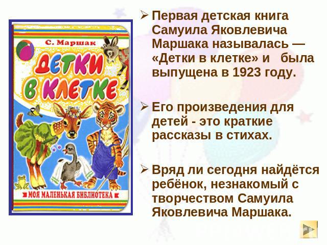 Первая детская книга Самуила Яковлевича Маршака называлась — «Детки в клетке» и была выпущена в 1923 году.  Его произведения для детей - это краткие рассказы в стихах.Вряд ли сегодня найдётся ребёнок, незнакомый с творчеством Самуила Яковлевича Маршака.