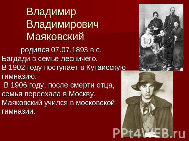 Владимир Владимирович Маяковский родился 07.07.1893 в с. Багдади в семье лесничего.В 1902 году поступает в Кутаисскую гимназию. В 1906 году, после смерти отца, семья переехала в Москву. Маяковский учился в московской гимназии.
