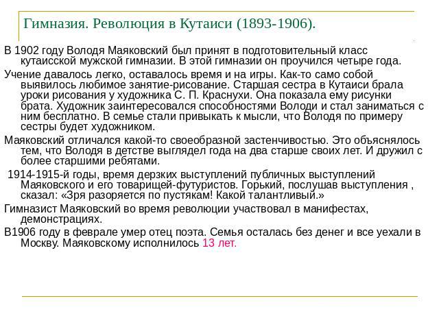 Гимназия. Революция в Кутаиси (1893-1906). В 1902 году Володя Маяковский был принят в подготовительный класс кутаисской мужской гимназии. В этой гимназии он проучился четыре года.Учение давалось легко, оставалось время и на игры. Как-то само собой в…