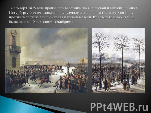 14 декабря 1825 года произошло восстание на Сенатской площади в Санкт -Петербурге. Его возглавляли передовые умы дворянства, выступившие против деспотизма и произвола царской власти. Впоследствие восстание была названо Восстанием декабристов.