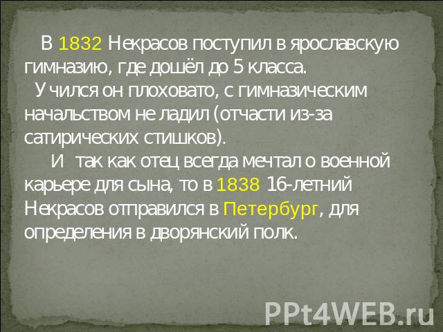 В 1832 Некрасов поступил в ярославскую гимназию, где дошёл до 5 класса. Учился он плоховато, с гимназическим начальством не ладил (отчасти из-за сатирических стишков). И так как отец всегда мечтал о военной карьере для сына, то в 1838 16-летний Некр…