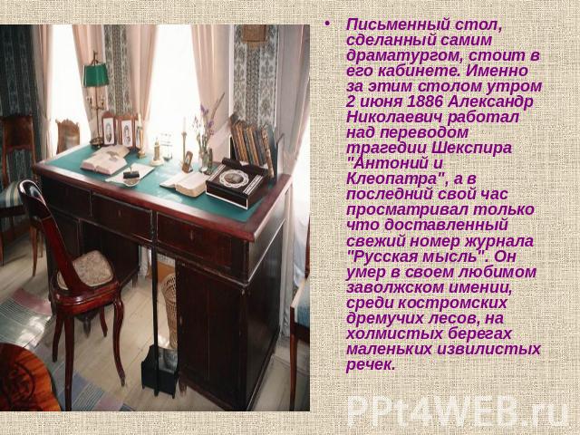 Письменный стол, сделанный самим драматургом, стоит в его кабинете. Именно за этим столом утром 2 июня 1886 Александр Николаевич работал над переводом трагедии Шекспира 