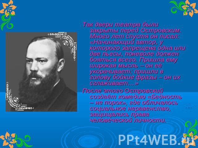 Так двери театра были закрыты перед Островским. Много лет спустя он писал: «Начинающий автор, у которого запрещена одна или две пьесы, поневоле должен бояться всего. Пришла ему широкая мысль – он её укорачивает; пришли в голову бойкие фразы – он их …