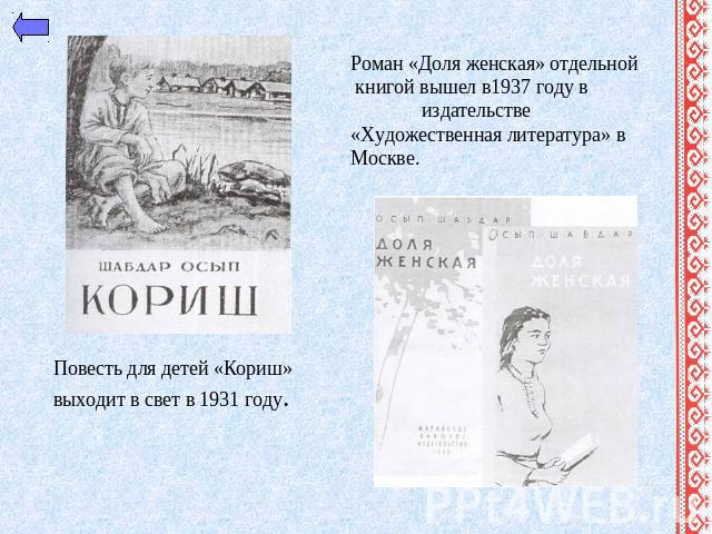 Роман «Доля женская» отдельной книгой вышел в1937 году в издательстве «Художественная литература» в Москве.Повесть для детей «Кориш» выходит в свет в 1931 году.