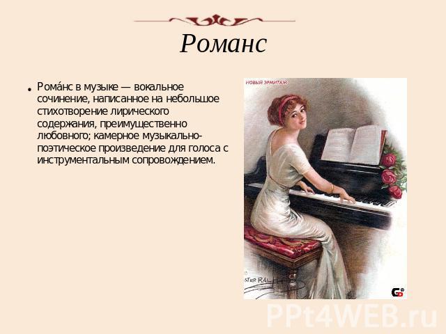 Романс Романс в музыке — вокальное сочинение, написанное на небольшое стихотворение лирического содержания, преимущественно любовного; камерное музыкально-поэтическое произведение для голоса с инструментальным сопровождением.