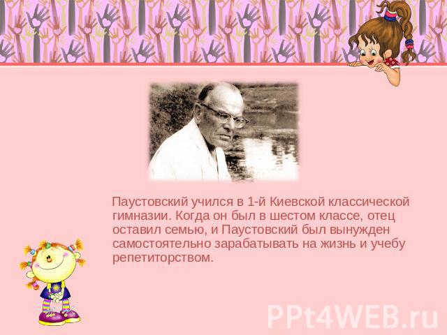 Паустовский учился в 1-й Киевской классической гимназии. Когда он был в шестом классе, отец оставил семью, и Паустовский был вынужден самостоятельно зарабатывать на жизнь и учебу репетиторством.