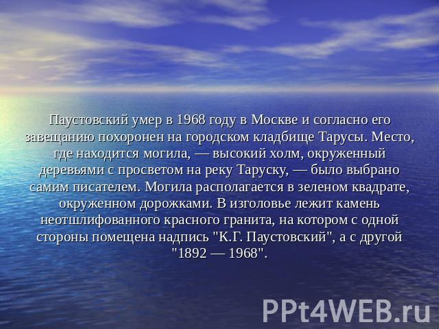 Паустовский умер в 1968 году в Москве и согласно его завещанию похоронен на городском кладбище Тарусы. Место, где находится могила, — высокий холм, окруженный деревьями с просветом на реку Таруску, — было выбрано самим писателем. Могила располагаетс…
