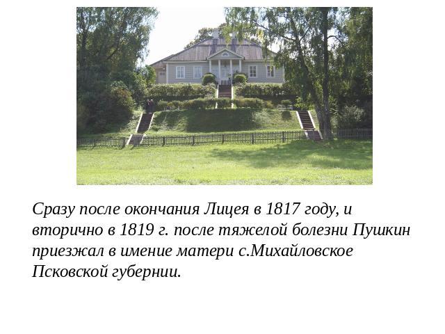 Сразу после окончания Лицея в 1817 году, и вторично в 1819 г. после тяжелой болезни Пушкин приезжал в имение матери с.Михайловское Псковской губернии.