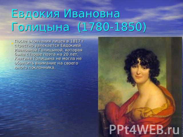 Евдокия Ивановна Голицына (1780-1850) После окончания лицея в 1817 г страстно увлекается Евдокией Ивановной Голицыной, которая была старше поэта на 20 лет. Княгиня Голицына не могла не обратить внимание на своего юного поклонника.