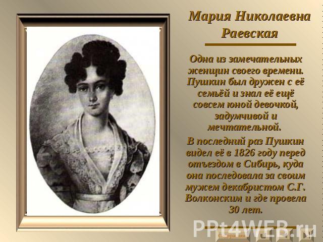 Мария Николаевна Раевская Одна из замечательных женщин своего времени. Пушкин был дружен с её семьёй и знал её ещё совсем юной девочкой, задумчивой и мечтательной. В последний раз Пушкин видел её в 1826 году перед отъездом в Сибирь, куда она последо…