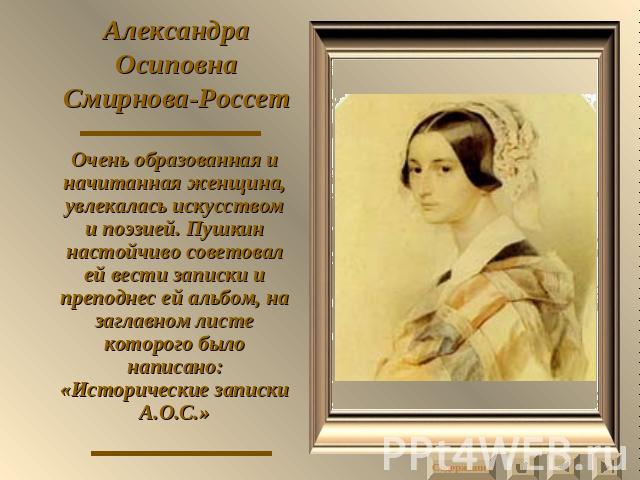 Александра Осиповна Смирнова-Россет Очень образованная и начитанная женщина, увлекалась искусством и поэзией. Пушкин настойчиво советовал ей вести записки и преподнес ей альбом, на заглавном листе которого было написано: «Исторические записки А.О.С.»