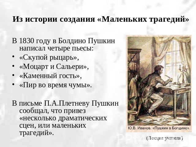 Из истории создания «Маленьких трагедий» В 1830 году в Болдино Пушкин написал четыре пьесы: «Скупой рыцарь», «Моцарт и Сальери», «Каменный гость», «Пир во время чумы».В письме П.А.Плетневу Пушкин сообщал, что привез «несколько драматических сцен, ил…