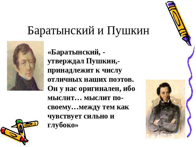 Баратынский и Пушкин «Баратынский, - утверждал Пушкин,- принадлежит к числу отличных наших поэтов. Он у нас оригинален, ибо мыслит… мыслит по-своему…между тем как чувствует сильно и глубоко»