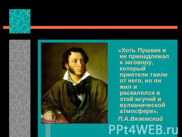 «Хоть Пушкин и не принадлежал к заговору, который приятели таили от него, но он жил и раскалялся в этой жгучей и вулканической атмосфере». П.А.Вяземский