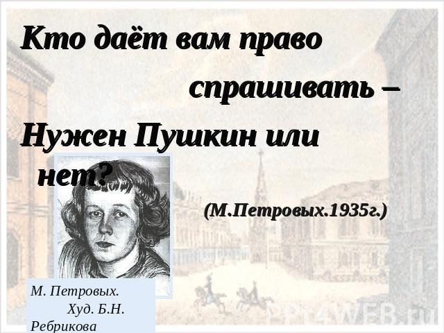 Кто даёт вам право спрашивать –Нужен Пушкин или нет? (М.Петровых.1935г.)