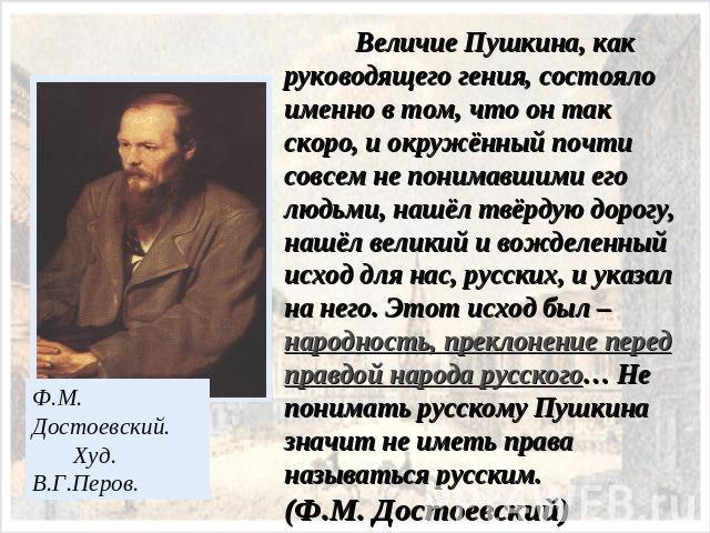 Величие Пушкина, как руководящего гения, состояло именно в том, что он так скоро, и окружённый почти совсем не понимавшими его людьми, нашёл твёрдую дорогу, нашёл великий и вожделенный исход для нас, русских, и указал на него. Этот исход был – народ…