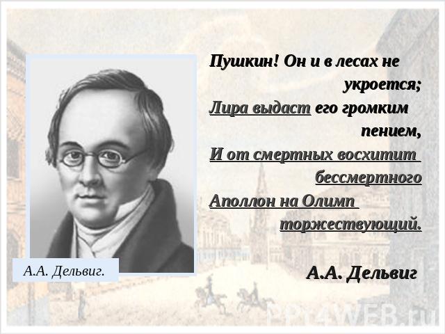 Пушкин! Он и в лесах не укроется;Лира выдаст его громким пением,И от смертных восхитит бессмертногоАполлон на Олимп торжествующий.А.А. Дельвиг