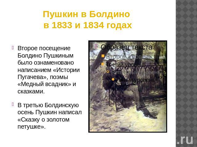 Пушкин в Болдино в 1833 и 1834 годах Второе посещение Болдино Пушкиным было ознаменовано написанием «Истории Пугачева», поэмы «Медный всадник» и сказками.В третью Болдинскую осень Пушкин написал «Сказку о золотом петушке».