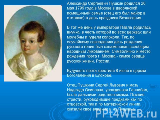 Александр Сергеевич Пушкин родился 26 мая 1799 года в Москве в дворянской помещичьей семье (отец его был майор в отставке) в день праздника Вознесения. В тот же день у императора Павла родилась внучка, в честь которой во всех церквах шли молебны и г…