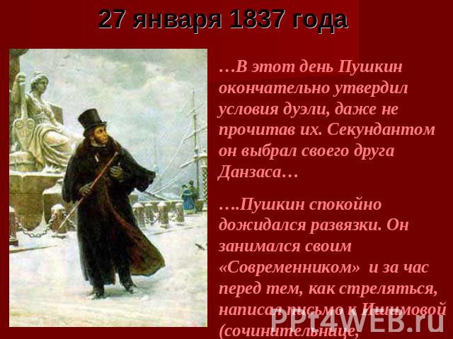 27 января 1837 года …В этот день Пушкин окончательно утвердил условия дуэли, даже не прочитав их. Секундантом он выбрал своего друга Данзаса…….Пушкин спокойно дожидался развязки. Он занимался своим «Современником» и за час перед тем, как стреляться,…