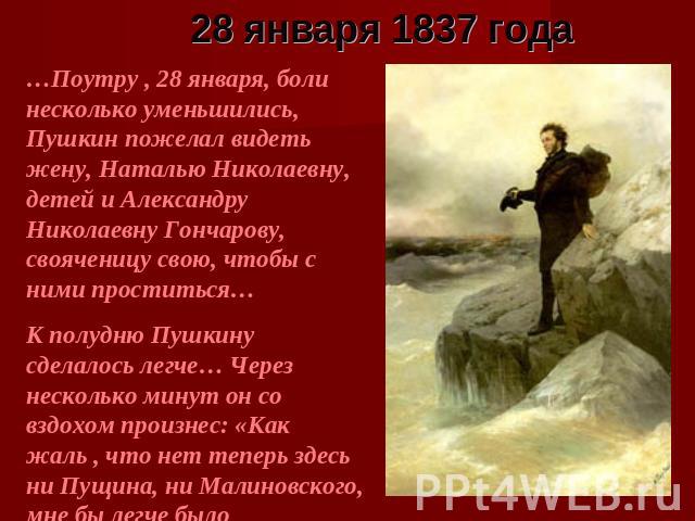 28 января 1837 года …Поутру , 28 января, боли несколько уменьшились, Пушкин пожелал видеть жену, Наталью Николаевну, детей и Александру Николаевну Гончарову, свояченицу свою, чтобы с ними проститься… К полудню Пушкину сделалось легче… Через нескольк…