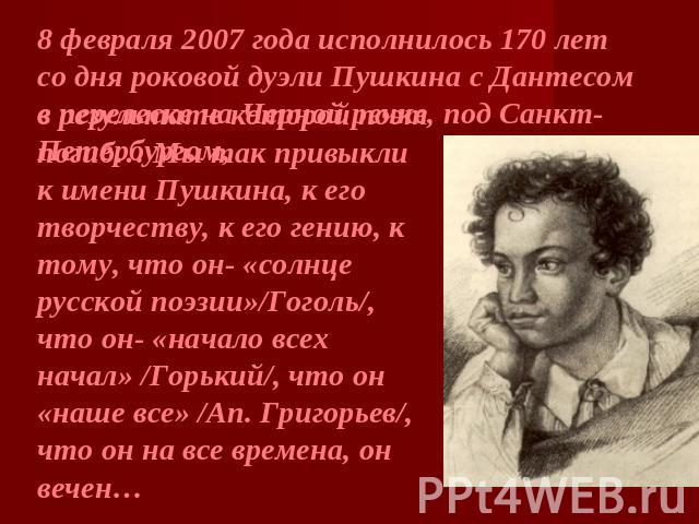 8 февраля 2007 года исполнилось 170 лет со дня роковой дуэли Пушкина с Дантесом в перелеске на Черной речке, под Санкт-Петербургом,в результате которой поэт погиб… Мы так привыкли к имени Пушкина, к его творчеству, к его гению, к тому, что он- «солн…