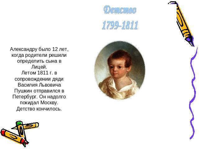 Александру было 12 лет, когда родители решили определить сына в Лицей.Летом 1811 г. в сопровождении дяди Василия Львовича Пушкин отправился в Петербург. Он надолго покидал Москву.Детство кончилось.