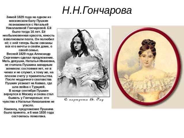 Н.Н.Гончарова Зимой 1829 года на одном из московском балу Пушкин познакомился с Натальей Николаевной Гончаровой. Ей было тогда 16 лет. Её необыкновенная красота, юность взволновали поэта. Он полюбил её; с ней теперь были связаны все его мечты о своё…