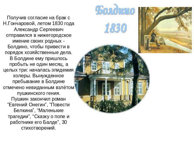 Получив согласие на брак с Н.Гончаровой, летом 1830 года Александр Сергеевич отправился в нижегородское имение своих родных - Болдино, чтобы привести в порядок хозяйственные дела.В Болдине ему пришлось пробыть не один месяц, а целых три: началась эп…