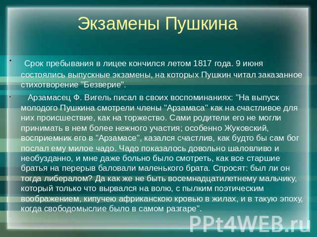 Экзамены Пушкина Срок пребывания в лицее кончился летом 1817 года. 9 июня состоялись выпускные экзамены, на которых Пушкин читал заказанное стихотворение 