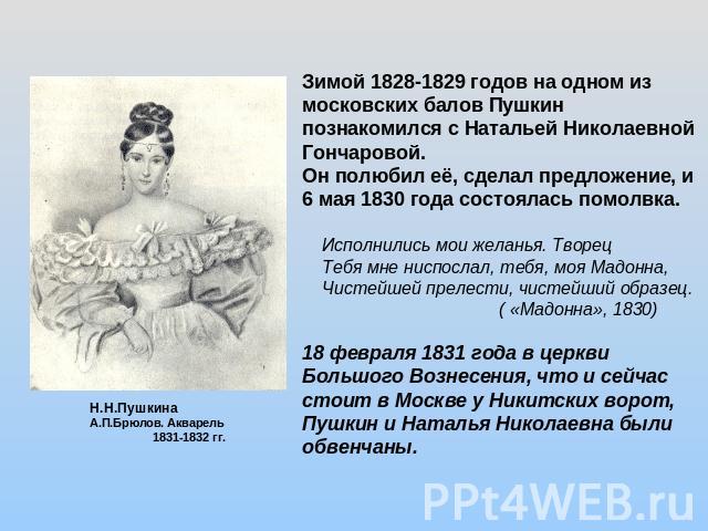 Зимой 1828-1829 годов на одном из московских балов Пушкин познакомился с Натальей Николаевной Гончаровой.Он полюбил её, сделал предложение, и 6 мая 1830 года состоялась помолвка. Исполнились мои желанья. Творец Тебя мне ниспослал, тебя, моя Мадонна,…