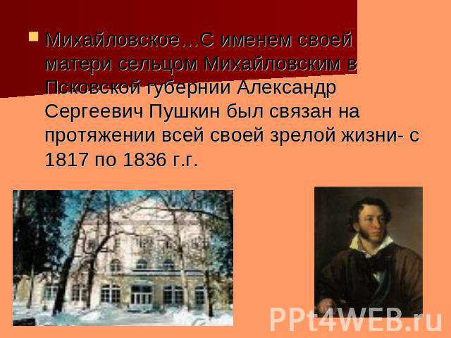 Михайловское…С именем своей матери сельцом Михайловским в Псковской губернии Александр Сергеевич Пушкин был связан на протяжении всей своей зрелой жизни- с 1817 по 1836 г.г.