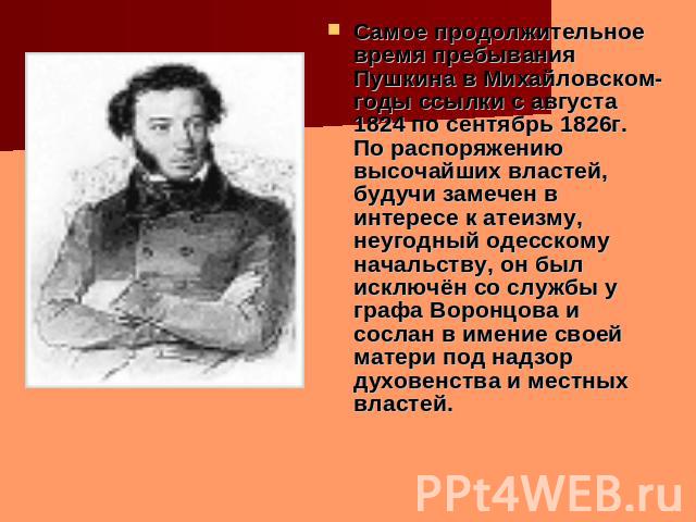 Самое продолжительное время пребывания Пушкина в Михайловском- годы ссылки с августа 1824 по сентябрь 1826г. По распоряжению высочайших властей, будучи замечен в интересе к атеизму, неугодный одесскому начальству, он был исключён со службы у графа В…
