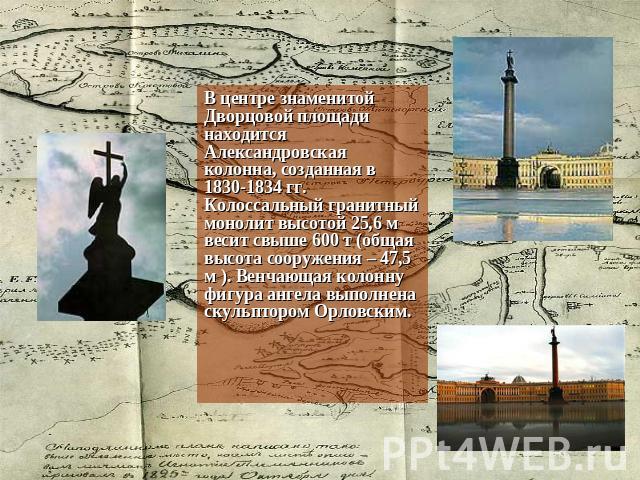 В центре знаменитой Дворцовой площади находится Александровская колонна, созданная в 1830-1834 гг. Колоссальный гранитный монолит высотой 25,6 м весит свыше 600 т (общая высота сооружения – 47,5 м ). Венчающая колонну фигура ангела выполнена скульпт…