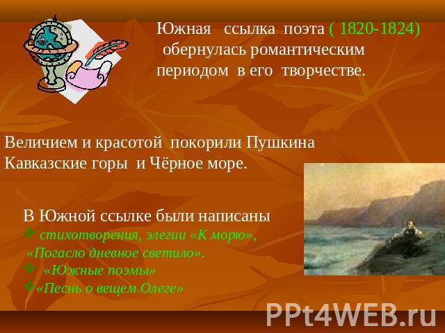 Южная ссылка поэта ( 1820-1824) обернулась романтическим периодом в его творчестве. Величием и красотой покорили Пушкина Кавказские горы и Чёрное море.В Южной ссылке были написаны стихотворения, элегии «К морю», «Погасло дневное светило». «Южные поэ…