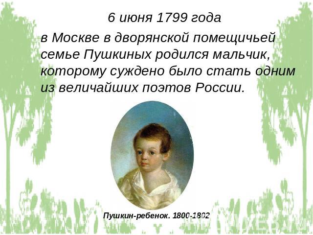 6 июня 1799 года в Москве в дворянской помещичьей семье Пушкиных родился мальчик, которому суждено было стать одним из величайших поэтов России.Пушкин-ребенок. 1800-1802
