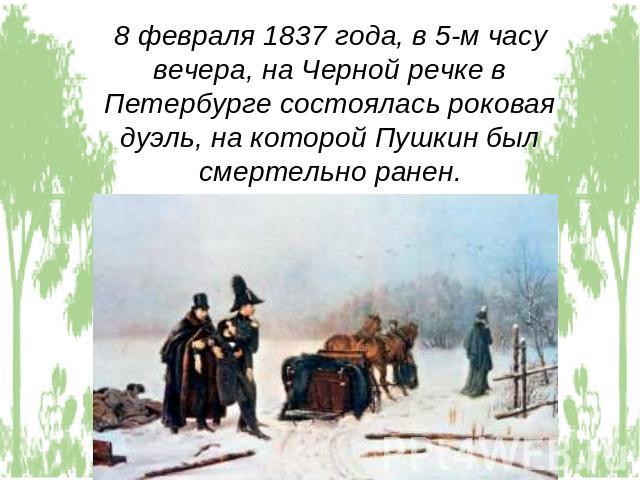 8 февраля 1837 года, в 5-м часу вечера, на Черной речке в Петербурге состоялась роковая дуэль, на которой Пушкин был смертельно ранен.